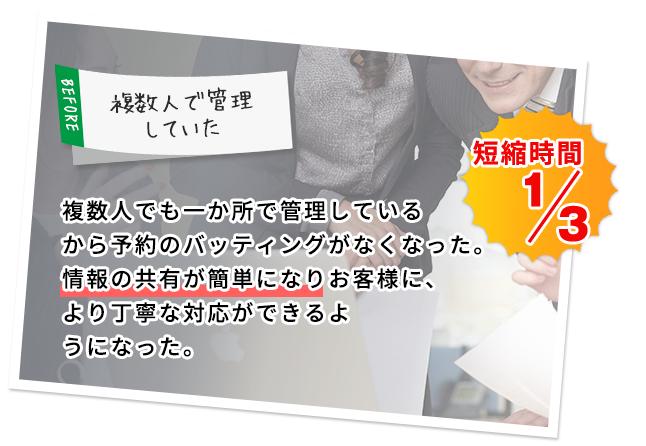 複数人でも一か所で管理しているから予約のバッティングがなくなった。情報の共有が簡単になりお客様に、より丁寧な対応ができるようになった。