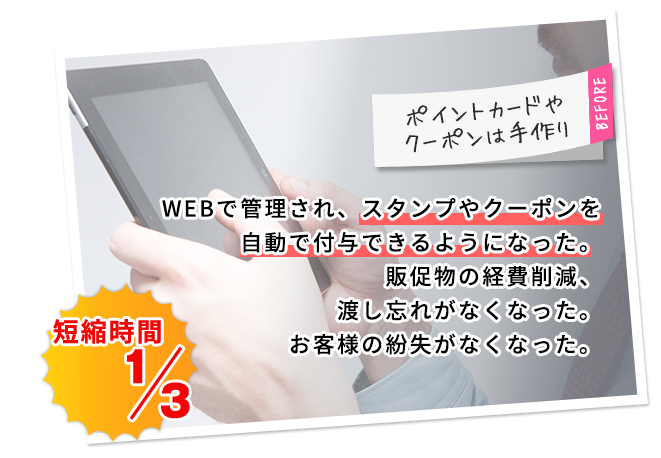 WEBで管理され、スタンプやクーポンを自動で付与できるようになった。販促物の経費削減、渡し忘れがなくなった。お客様の紛失がなくなった。