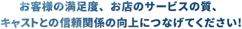 お客様の満足度、お店のサービスの質、キャストとの信頼関係の向上につなげてください！