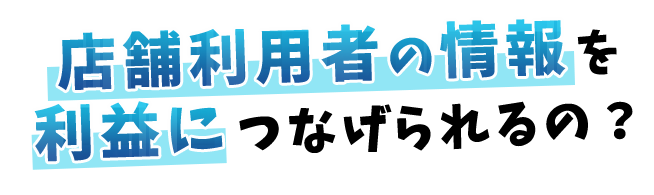 店舗利用者の情報を利益につなげられるの？